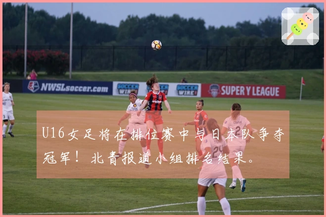 U16女足将在排位赛中与日本队争夺冠军！北青报道小组排名结果。
