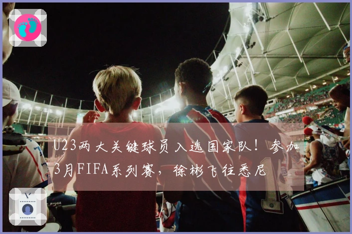 U23两大关键球员入选国家队！参加3月FIFA系列赛，徐彬飞往悉尼