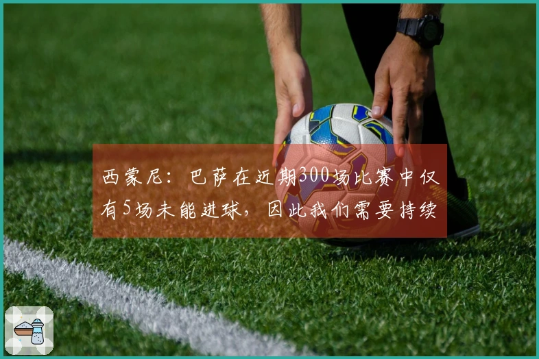 西蒙尼：巴萨在近期300场比赛中仅有5场未能进球，因此我们需要持续专注