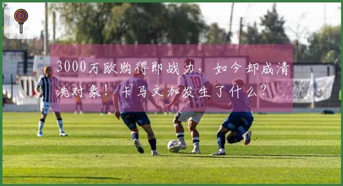 3000万欧购得即战力，如今却成清洗对象！卡马文加发生了什么？