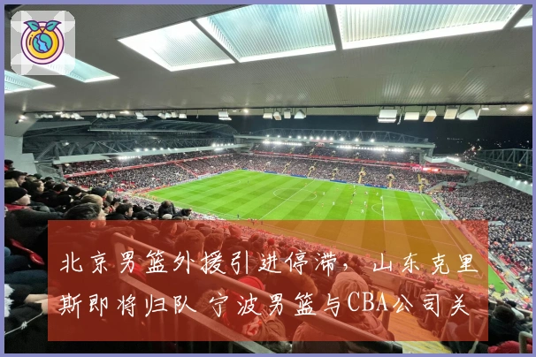 北京男篮外援引进停滞，山东克里斯即将归队 宁波男篮与CBA公司关系微妙