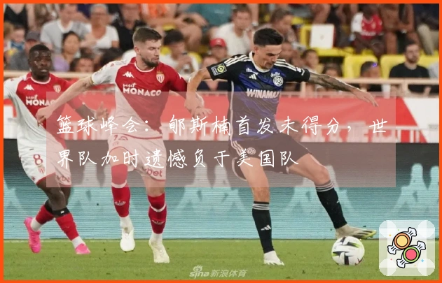 篮球峰会：郇斯楠首发未得分，世界队加时遗憾负于美国队
