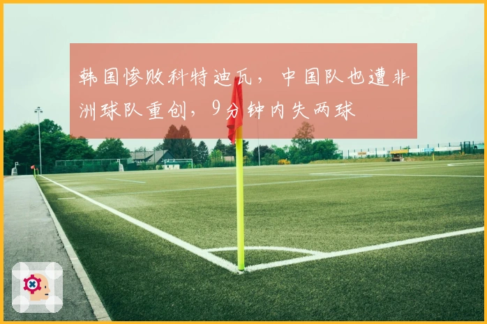 韩国惨败科特迪瓦，中国队也遭非洲球队重创，9分钟内失两球