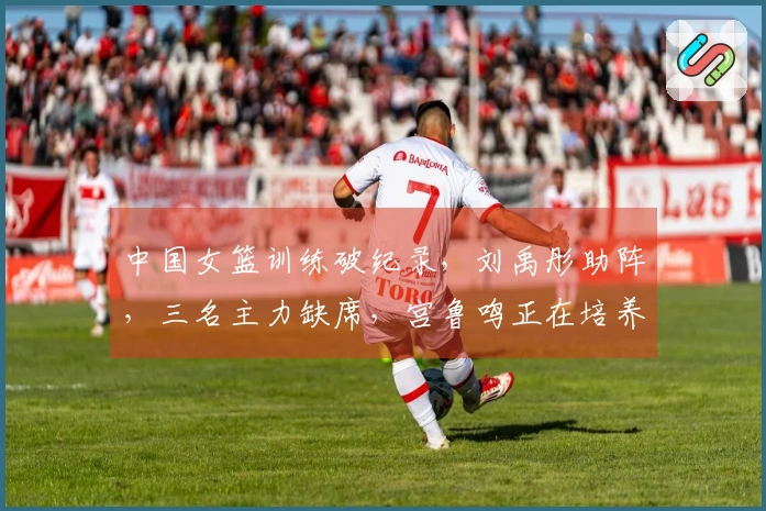 中国女篮训练破纪录，刘禹彤助阵，三名主力缺席，宫鲁鸣正在培养哪些新星