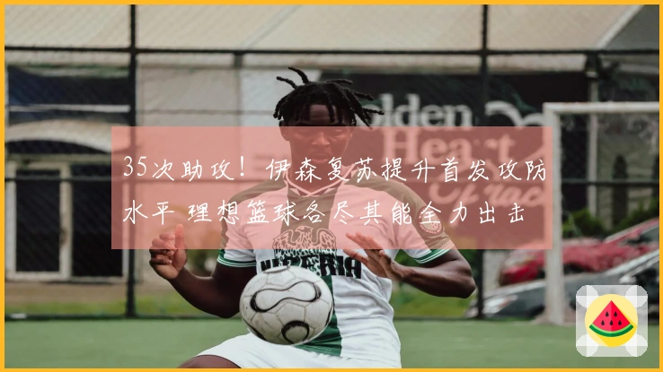 35次助攻！伊森复苏提升首发攻防水平 理想篮球各尽其能全力出击