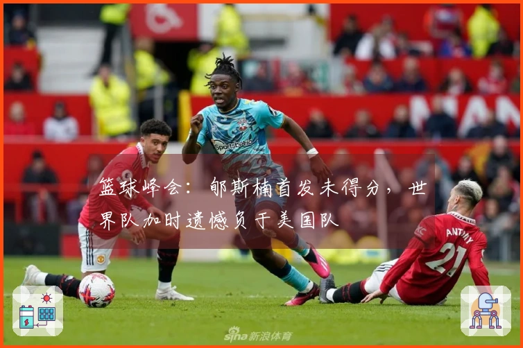 篮球峰会：郇斯楠首发未得分，世界队加时遗憾负于美国队