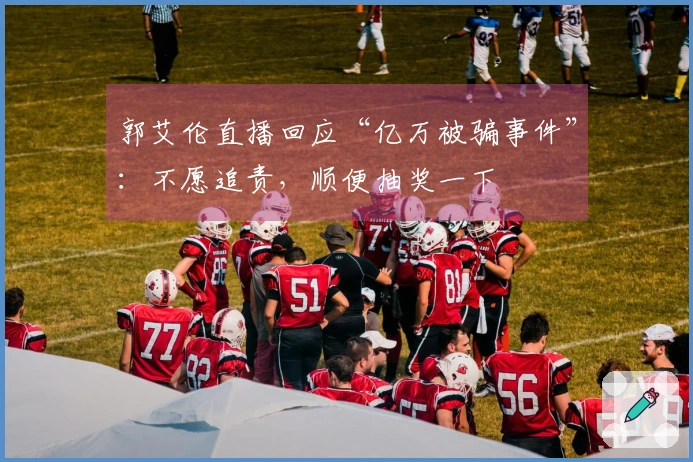 郭艾伦直播回应“亿万被骗事件”：不愿追责，顺便抽奖一下