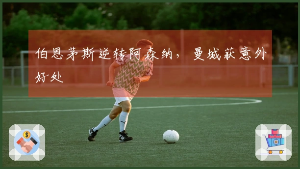 伯恩茅斯逆转阿森纳，曼城获意外好处