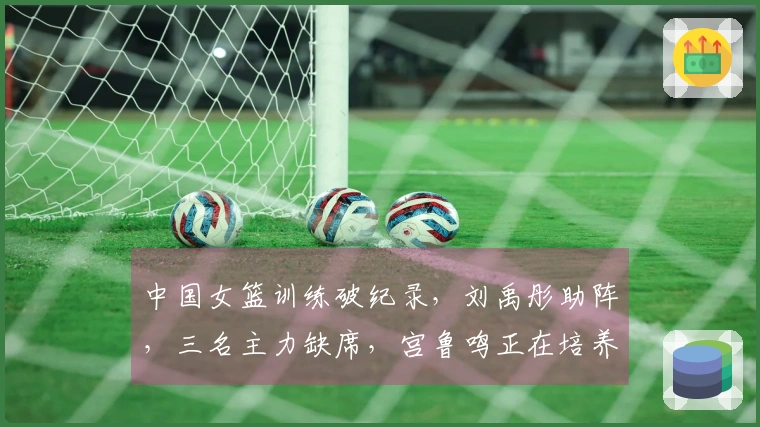 中国女篮训练破纪录，刘禹彤助阵，三名主力缺席，宫鲁鸣正在培养哪些新星