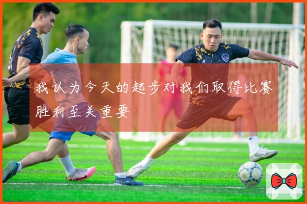 我认为今天的起步对我们取得比赛胜利至关重要
