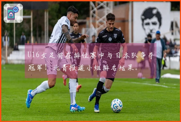 U16女足将在排位赛中与日本队争夺冠军！北青报道小组排名结果。