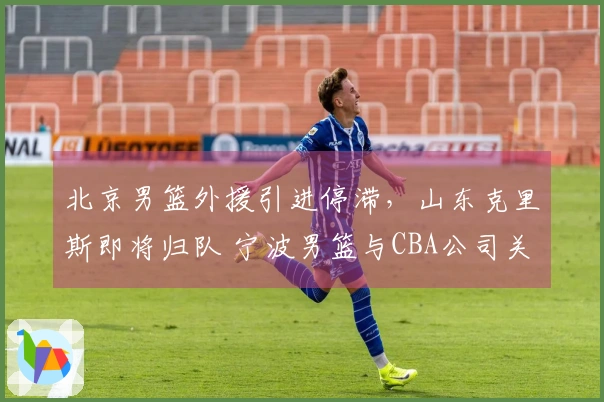 北京男篮外援引进停滞，山东克里斯即将归队 宁波男篮与CBA公司关系微妙