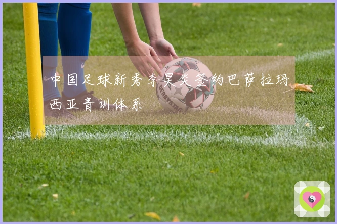 中国足球新秀李昊炎签约巴萨拉玛西亚青训体系