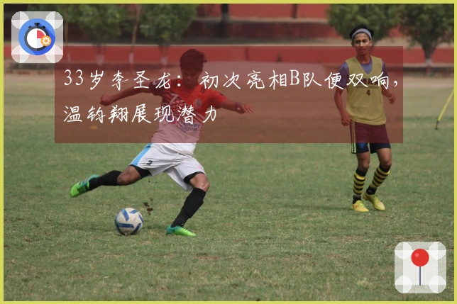 33岁李圣龙：初次亮相B队便双响，温钧翔展现潜力