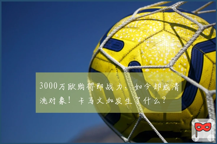 3000万欧购得即战力，如今却成清洗对象！卡马文加发生了什么？